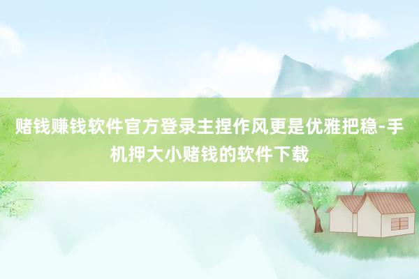 赌钱赚钱软件官方登录主捏作风更是优雅把稳-手机押大小赌钱的软件下载