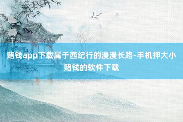 赌钱app下载属于西纪行的漫漫长路-手机押大小赌钱的软件下载