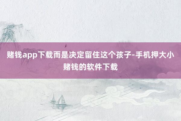 赌钱app下载而是决定留住这个孩子-手机押大小赌钱的软件下载