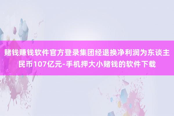赌钱赚钱软件官方登录集团经退换净利润为东谈主民币107亿元-手机押大小赌钱的软件下载