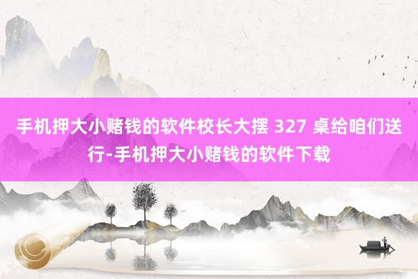 手机押大小赌钱的软件校长大摆 327 桌给咱们送行-手机押大小赌钱的软件下载