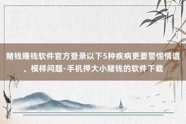 赌钱赚钱软件官方登录以下5种疾病更要警惕情谊、模样问题-手机押大小赌钱的软件下载