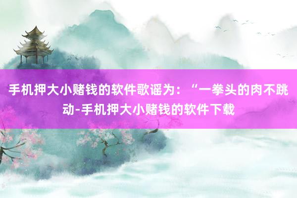 手机押大小赌钱的软件歌谣为：“一拳头的肉不跳动-手机押大小赌钱的软件下载