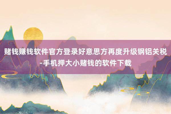 赌钱赚钱软件官方登录好意思方再度升级钢铝关税-手机押大小赌钱的软件下载