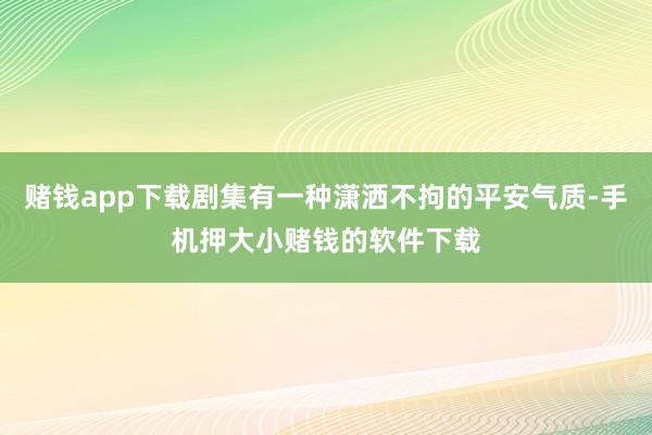 赌钱app下载剧集有一种潇洒不拘的平安气质-手机押大小赌钱的软件下载