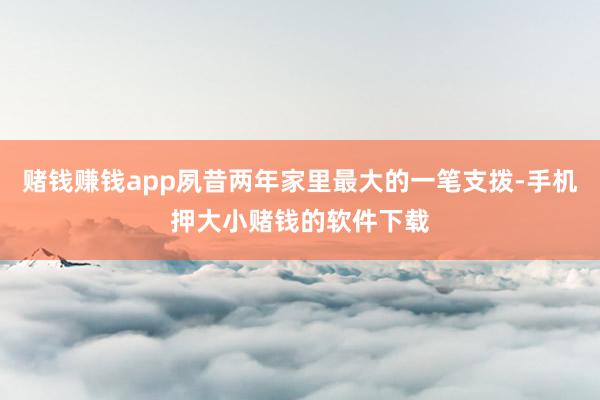 赌钱赚钱app夙昔两年家里最大的一笔支拨-手机押大小赌钱的软件下载