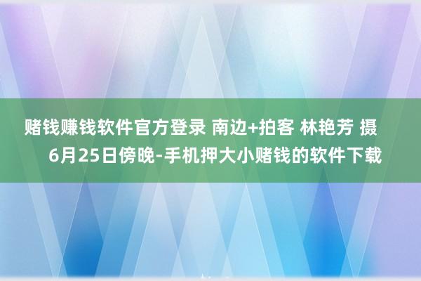 赌钱赚钱软件官方登录 南边+拍客 林艳芳 摄      6月25日傍晚-手机押大小赌钱的软件下载