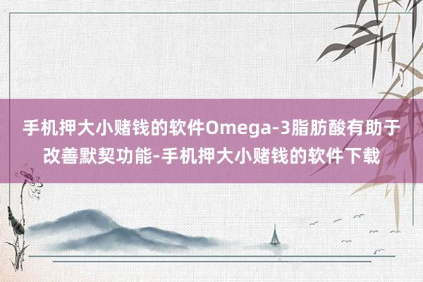 手机押大小赌钱的软件Omega-3脂肪酸有助于改善默契功能-手机押大小赌钱的软件下载