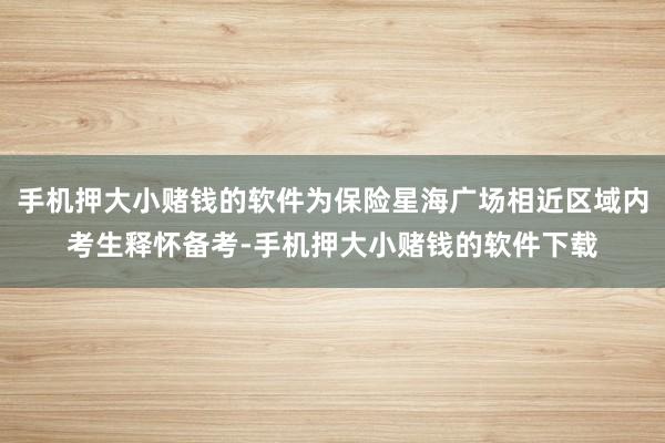 手机押大小赌钱的软件为保险星海广场相近区域内考生释怀备考-手机押大小赌钱的软件下载