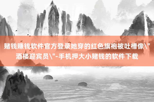 赌钱赚钱软件官方登录她穿的红色旗袍被吐槽像
