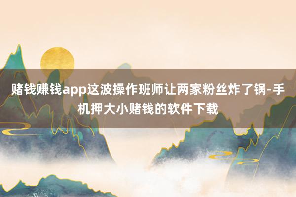 赌钱赚钱app这波操作班师让两家粉丝炸了锅-手机押大小赌钱的软件下载