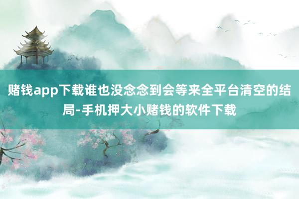 赌钱app下载谁也没念念到会等来全平台清空的结局-手机押大小赌钱的软件下载