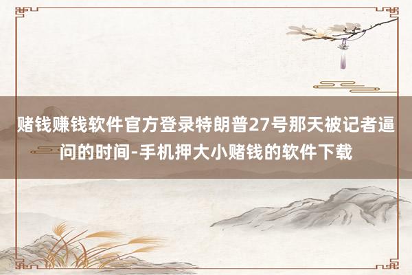 赌钱赚钱软件官方登录特朗普27号那天被记者逼问的时间-手机押大小赌钱的软件下载