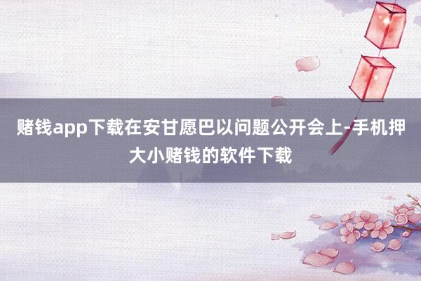 赌钱app下载在安甘愿巴以问题公开会上-手机押大小赌钱的软件下载