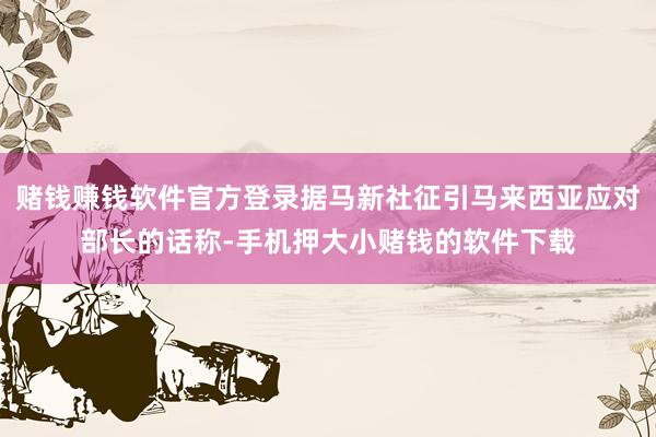 赌钱赚钱软件官方登录据马新社征引马来西亚应对部长的话称-手机押大小赌钱的软件下载