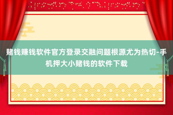 赌钱赚钱软件官方登录交融问题根源尤为热切-手机押大小赌钱的软件下载