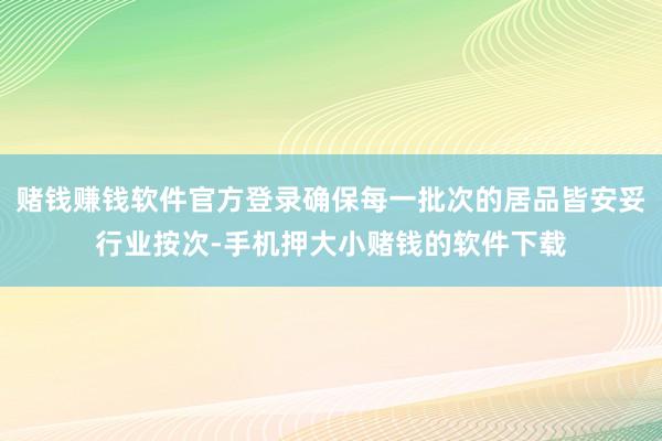 赌钱赚钱软件官方登录确保每一批次的居品皆安妥行业按次-手机押大小赌钱的软件下载