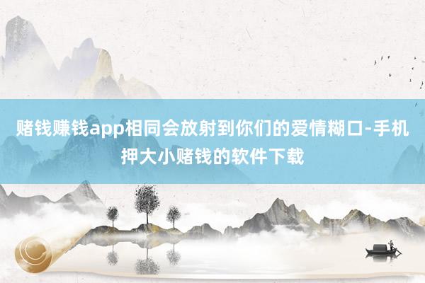 赌钱赚钱app相同会放射到你们的爱情糊口-手机押大小赌钱的软件下载