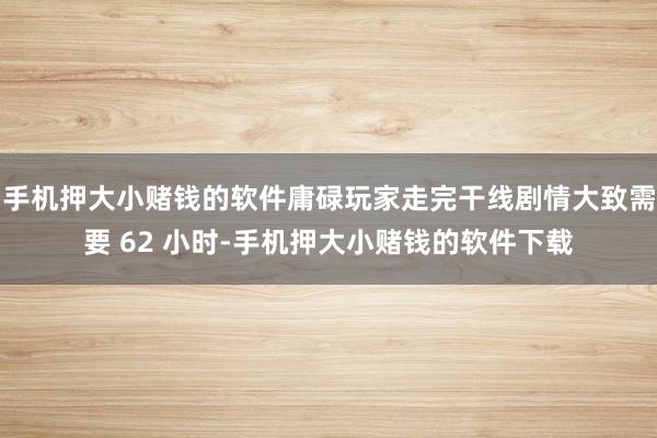 手机押大小赌钱的软件庸碌玩家走完干线剧情大致需要 62 小时-手机押大小赌钱的软件下载