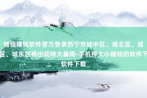 赌钱赚钱软件官方登录西宁市城中区、城北区、城西区、城东区将出现特大暴雨-手机押大小赌钱的软件下载