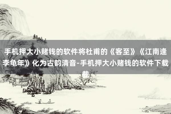 手机押大小赌钱的软件将杜甫的《客至》《江南逢李龟年》化为古韵清音-手机押大小赌钱的软件下载