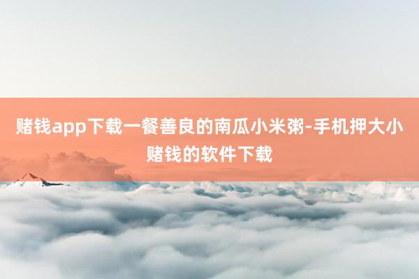 赌钱app下载一餐善良的南瓜小米粥-手机押大小赌钱的软件下载