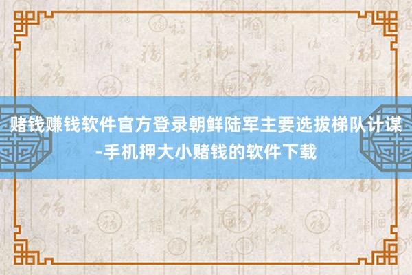 赌钱赚钱软件官方登录朝鲜陆军主要选拔梯队计谋-手机押大小赌钱的软件下载