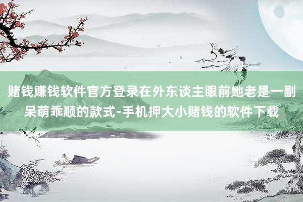 赌钱赚钱软件官方登录在外东谈主眼前她老是一副呆萌乖顺的款式-手机押大小赌钱的软件下载