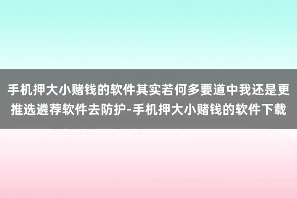 手机押大小赌钱的软件其实若何多要道中我还是更推选遴荐软件去防护-手机押大小赌钱的软件下载