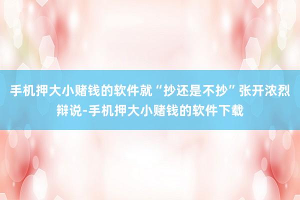 手机押大小赌钱的软件就“抄还是不抄”张开浓烈辩说-手机押大小赌钱的软件下载