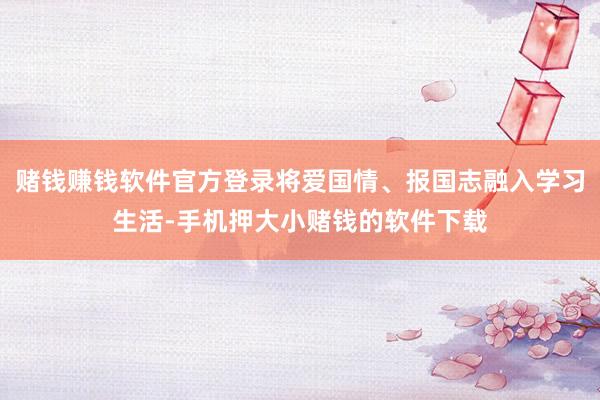 赌钱赚钱软件官方登录将爱国情、报国志融入学习生活-手机押大小赌钱的软件下载