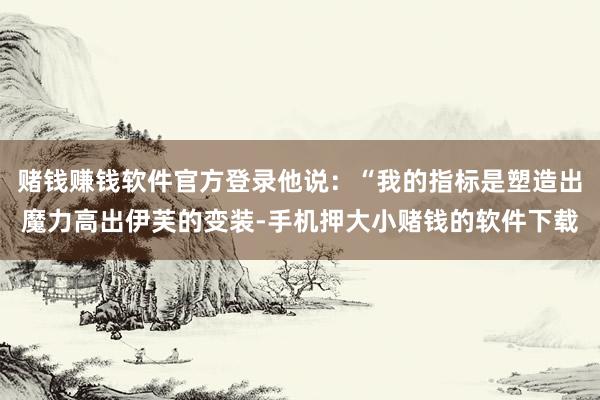 赌钱赚钱软件官方登录他说:“我的指标是塑造出魔力高出伊芙的变装-手机押大小赌钱的软件下载