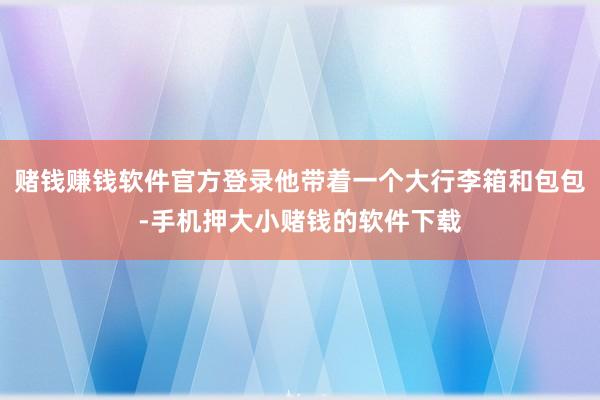 赌钱赚钱软件官方登录他带着一个大行李箱和包包-手机押大小赌钱的软件下载