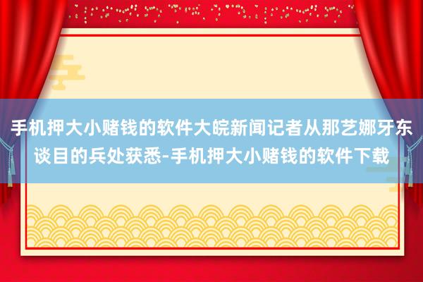 手机押大小赌钱的软件大皖新闻记者从那艺娜牙东谈目的兵处获悉-手机押大小赌钱的软件下载