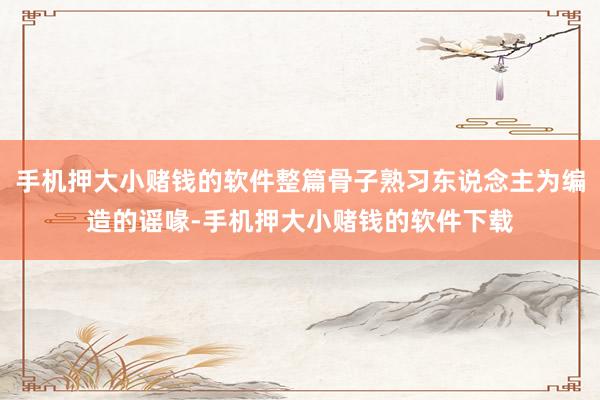 手机押大小赌钱的软件整篇骨子熟习东说念主为编造的谣喙-手机押大小赌钱的软件下载