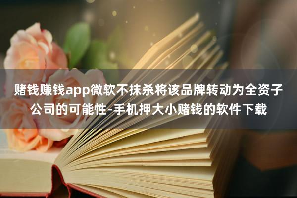 赌钱赚钱app微软不抹杀将该品牌转动为全资子公司的可能性-手机押大小赌钱的软件下载