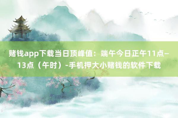 赌钱app下载当日顶峰值：端午今日正午11点—13点（午时）-手机押大小赌钱的软件下载