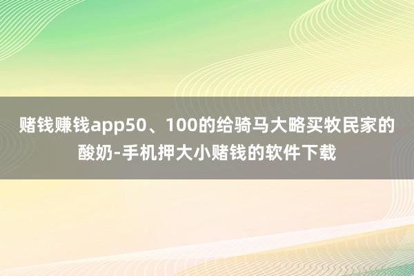 赌钱赚钱app50、100的给骑马大略买牧民家的酸奶-手机押大小赌钱的软件下载