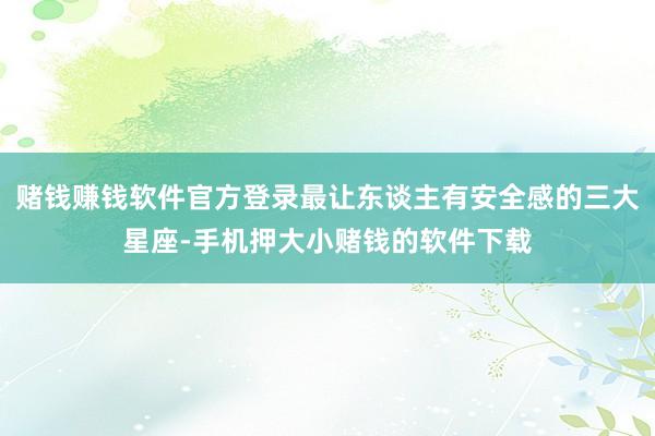赌钱赚钱软件官方登录最让东谈主有安全感的三大星座-手机押大小赌钱的软件下载