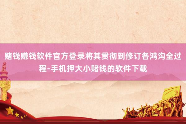 赌钱赚钱软件官方登录将其贯彻到修订各鸿沟全过程-手机押大小赌钱的软件下载
