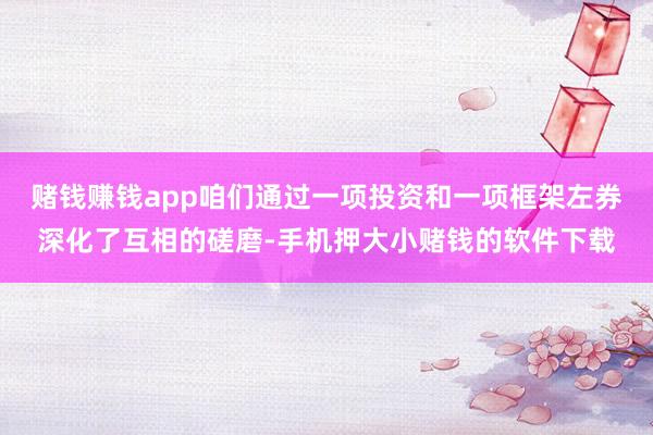 赌钱赚钱app咱们通过一项投资和一项框架左券深化了互相的磋磨-手机押大小赌钱的软件下载