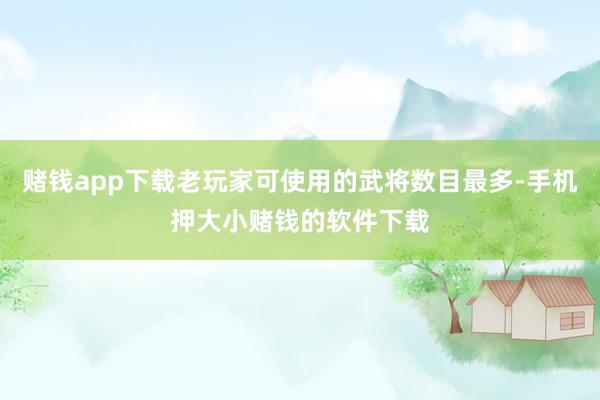 赌钱app下载老玩家可使用的武将数目最多-手机押大小赌钱的软件下载