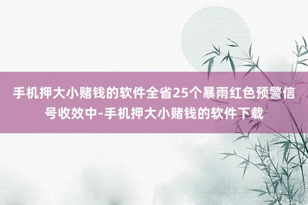 手机押大小赌钱的软件全省25个暴雨红色预警信号收效中-手机押大小赌钱的软件下载