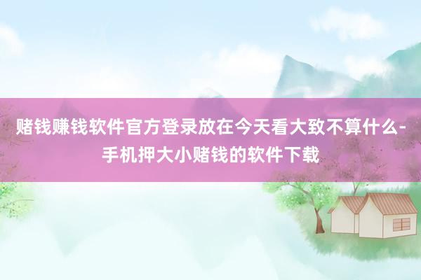 赌钱赚钱软件官方登录放在今天看大致不算什么-手机押大小赌钱的软件下载