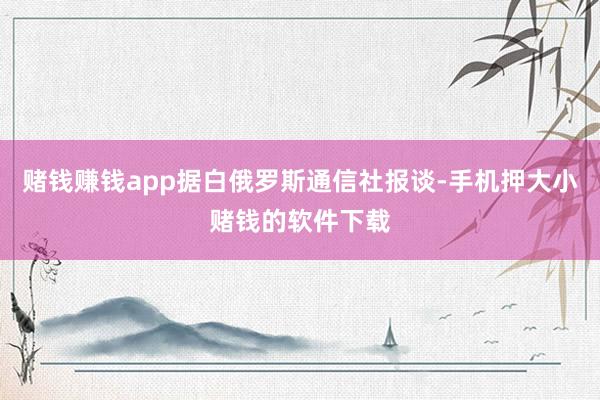 赌钱赚钱app据白俄罗斯通信社报谈-手机押大小赌钱的软件下载