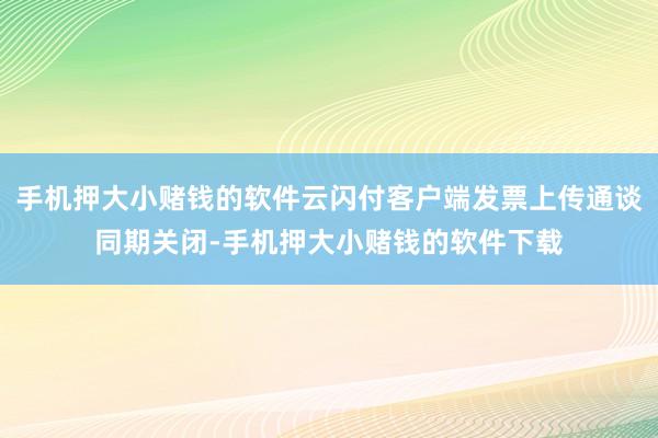 手机押大小赌钱的软件云闪付客户端发票上传通谈同期关闭-手机押大小赌钱的软件下载