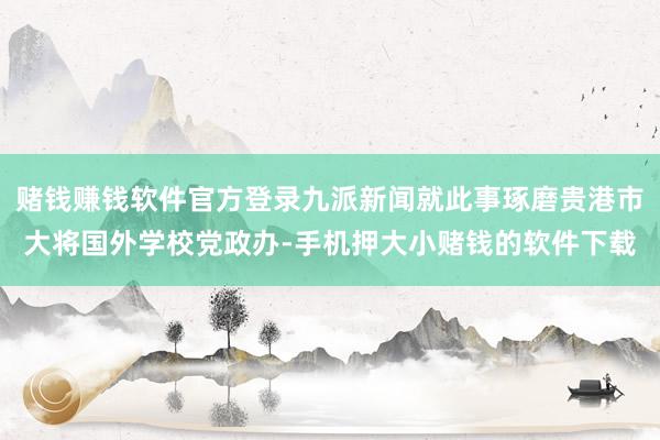 赌钱赚钱软件官方登录九派新闻就此事琢磨贵港市大将国外学校党政办-手机押大小赌钱的软件下载