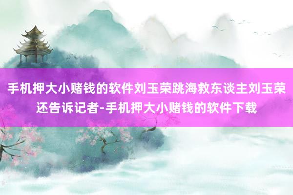 手机押大小赌钱的软件刘玉荣跳海救东谈主刘玉荣还告诉记者-手机押大小赌钱的软件下载
