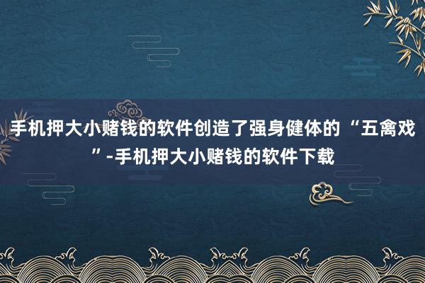 手机押大小赌钱的软件创造了强身健体的 “五禽戏”-手机押大小赌钱的软件下载