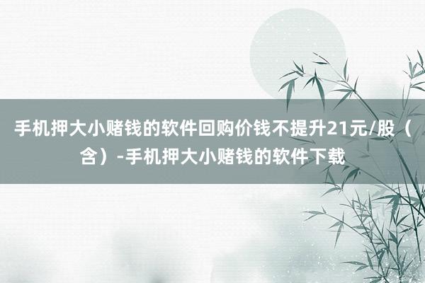 手机押大小赌钱的软件回购价钱不提升21元/股（含）-手机押大小赌钱的软件下载